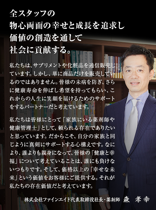 私たちは、サプリメントや化粧品を通信販売しています。しかし、単に商品だけを販売しているのではありません。皆様の未病を防ぎ、さらに健康寿命を伸ばし希望を持ってもらい、これからの人生に笑顔を届けるためのサポートをするパートナーだと考えています。　私たちは皆様にとって「家族にいる薬剤師や健康管理士」として、頼られる存在でありたいと思っています。だからこそ、自分の家族と同じように真剣にサポートする心構えです。なにより、誰よりも親身になって、皆様の「健康と幸福」について考えていることは、誰にも負けないつもりです。そして、価格以上の「幸せな未来」という価値をお客様にご提供する。それが私たちの存在価値だと考えています。　株式会社ファインエイド代表取締役社長・薬剤師　森 孝幸