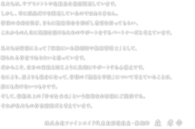 私たちは、サプリメントや化粧品を通信販売しています。しかし、単に商品だけを販売しているのではありません。皆様の未病を防ぎ、さらに健康寿命を伸ばし希望を持ってもらい、これからの人生に笑顔を届けるためのサポートをするパートナーだと考えています。　私たちは皆様にとって「家族にいる薬剤師や健康管理士」として、頼られる存在でありたいと思っています。だからこそ、自分の家族と同じように真剣にサポートする心構えです。なにより、誰よりも親身になって、皆様の「健康と幸福」について考えていることは、誰にも負けないつもりです。そして、価格以上の「幸せな未来」という価値をお客様にご提供する。それが私たちの存在価値だと考えています。　株式会社ファインエイド代表取締役社長・薬剤師　森 孝幸